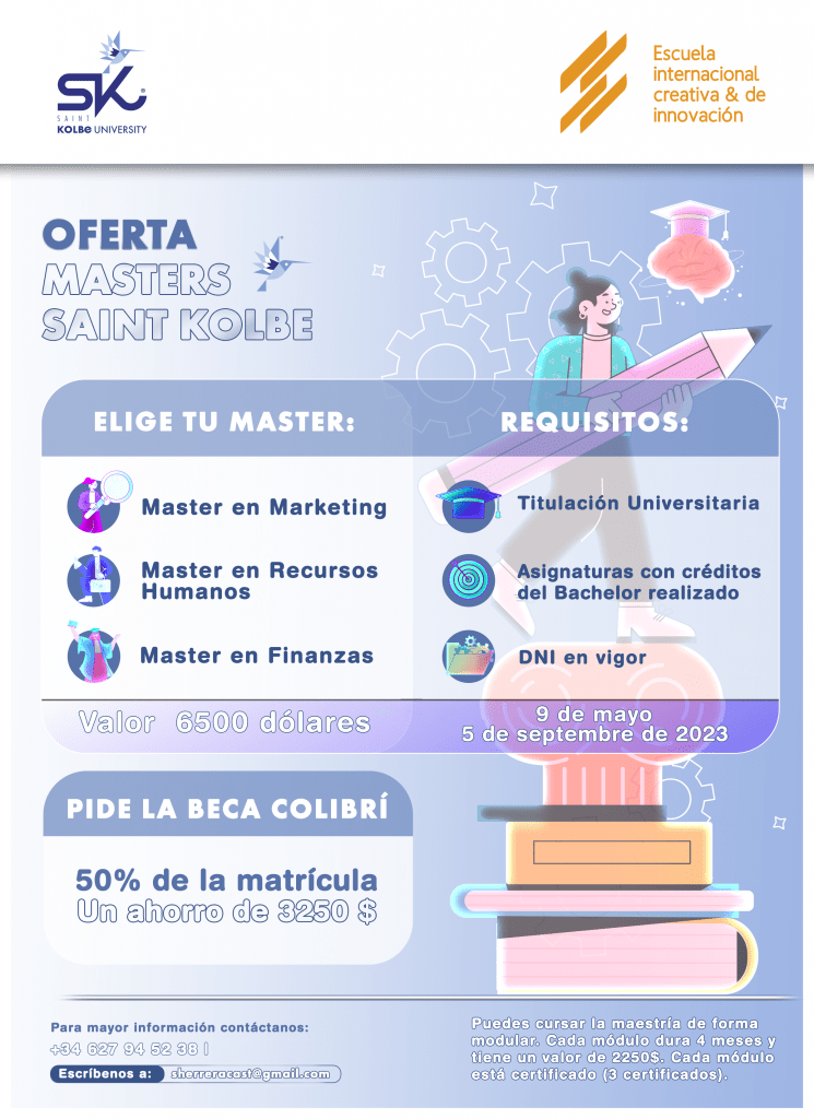 Saint Kolbe University / Escuela Internacional Creativa & de Innovación

OFERTA
MASTERS SAINT KOLBE

ELIGE TU MASTER:
Master en Marketing
Master en Recursos Humanos
Master en Finanzas

REQUISITOS
Titulación Universitaria
Asignaturas con créditos del Bachelor realizado
DNI en vigor

Valor 6500 dólares

9 de mayo
5 de septiembre de 2023

PIDE LA BECA COLIBRÍ
50% de la matrícula
Un ahorro de 3250 $

Para mayor información contáctanos:
+34 627 94 52 38
Escríbenos a: sherreracast@gmail.com

Puedes cursar la maestría de forma modular. Cada módulo dura 4 meses y tiene un valor de 2250$. Cada módulo está certificado (3 certificados).