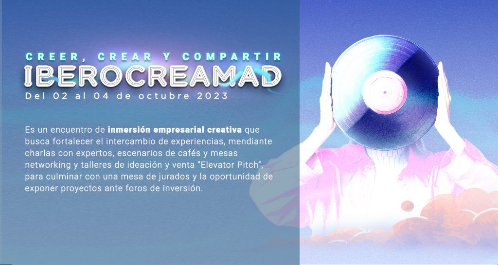 Ceer, Crear y Compartir
IBEROCREAMAD
Del 02 al 04 de octubre 2023

Es un encuentro de inmersión empresarial creativa que busca fortalecer el intercambio de experiencias, mediante charlas con expertos, escenarios de mesas networking y talleres de ideación y venta "Elevator Pitch", para culminar con una mesa de jurados y la oportunidad de exponer proyectos ante foros de inversión.

Impulsa tu proyecto, sé parte de una industria creativa articulada.