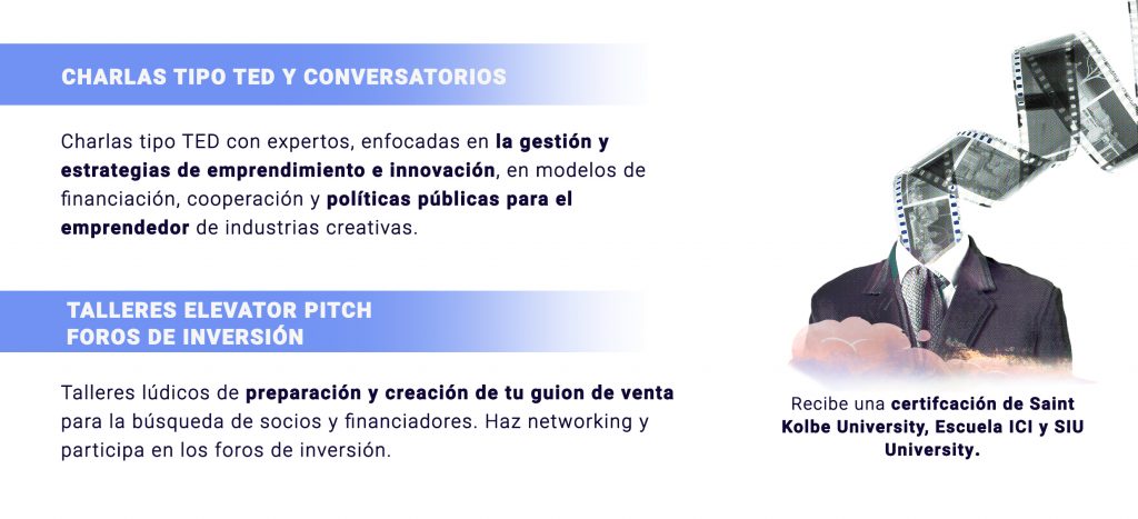 CHARLAS TIPO TED Y CONVERSATORIOS
Charlas tipo TED con expertos, enfocadas en la gestión y estrategias de emprendimiento e innovación, en modelos de financiación, cooperación y políticas públicas para el emprendedor de industrias creativas.

TALLERES ELEVATOR PITCH
FOROS DE INVERSIÓN
Talleres lúdicos de preparación y creación de tu guion de venta para la búsqueda de socios y financiadores. Haz networking y participa en los foros de inversión.

Recibe una certificación de Saint Kolbe University, Escuela ICI y SIUniversity