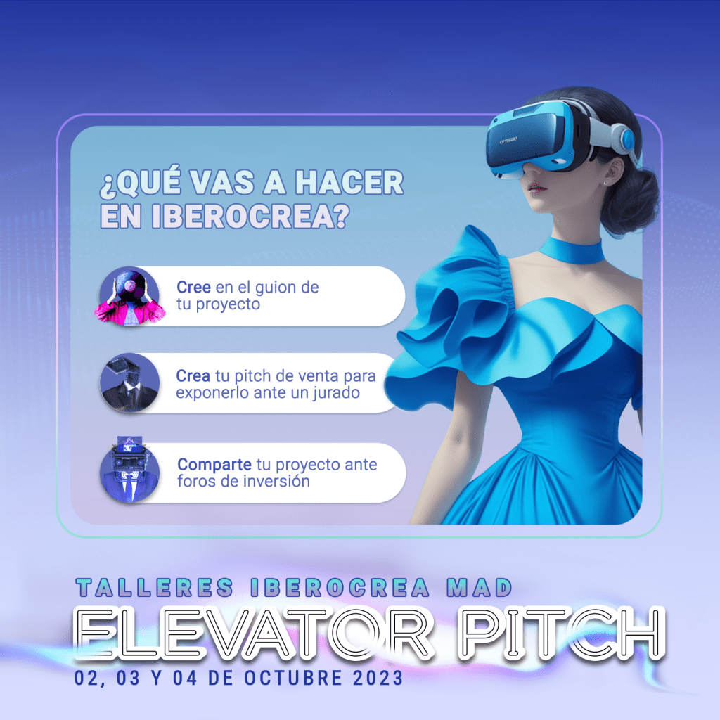 ¿QUÉ VAS A HACER EN IBEROCREA?
Cree en el guiónd e tu proyecto
Crea tu pitch de venta para exponerlo ante un jurado
Comparte tu proyecto ante foros de inversión

TALLERES IBEROCREA MAD
ELEVATOR PITCH
02, 03 y 04 DE OCTUBRE 2023